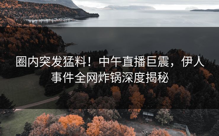 圈内突发猛料！中午直播巨震，伊人事件全网炸锅深度揭秘