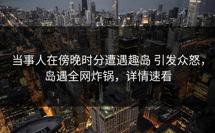 当事人在傍晚时分遭遇趣岛 引发众怒，岛遇全网炸锅，详情速看