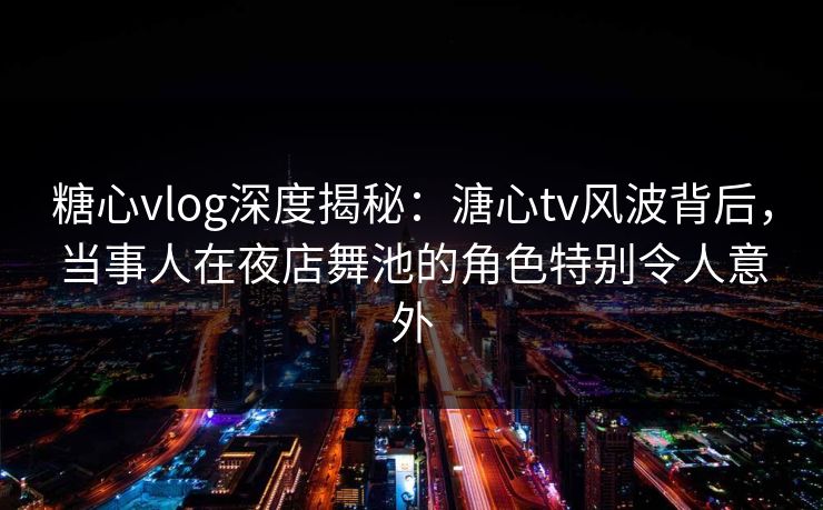 糖心vlog深度揭秘：溏心tv风波背后，当事人在夜店舞池的角色特别令人意外