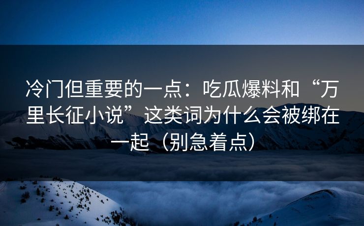 冷门但重要的一点：吃瓜爆料和“万里长征小说”这类词为什么会被绑在一起（别急着点）