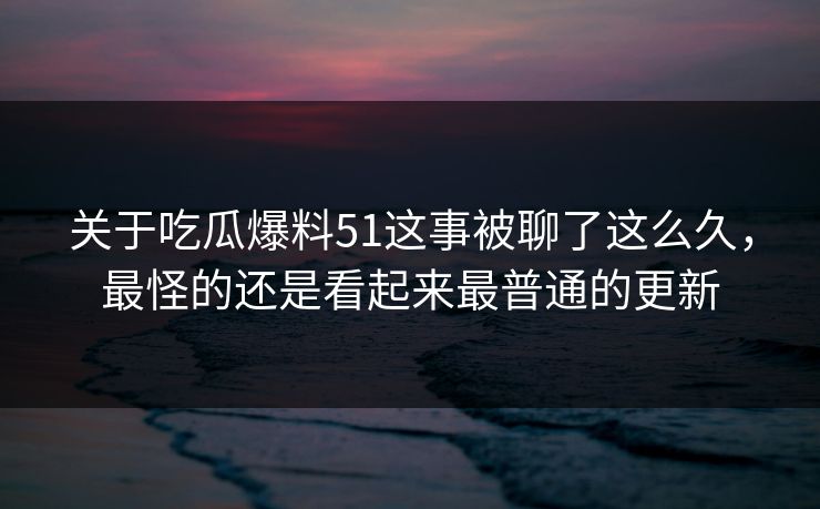 关于吃瓜爆料51这事被聊了这么久，最怪的还是看起来最普通的更新