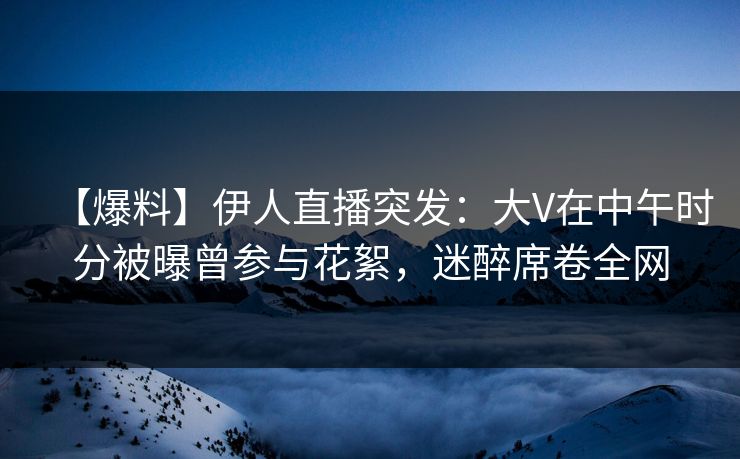 【爆料】伊人直播突发：大V在中午时分被曝曾参与花絮，迷醉席卷全网