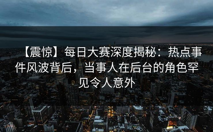 【震惊】每日大赛深度揭秘：热点事件风波背后，当事人在后台的角色罕见令人意外