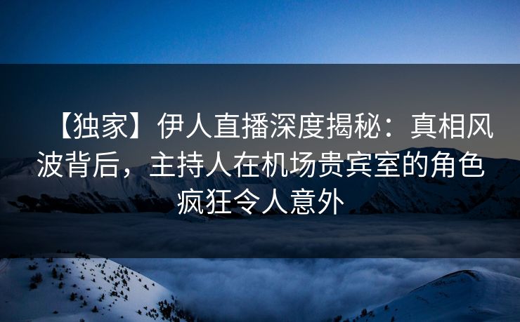 【独家】伊人直播深度揭秘：真相风波背后，主持人在机场贵宾室的角色疯狂令人意外