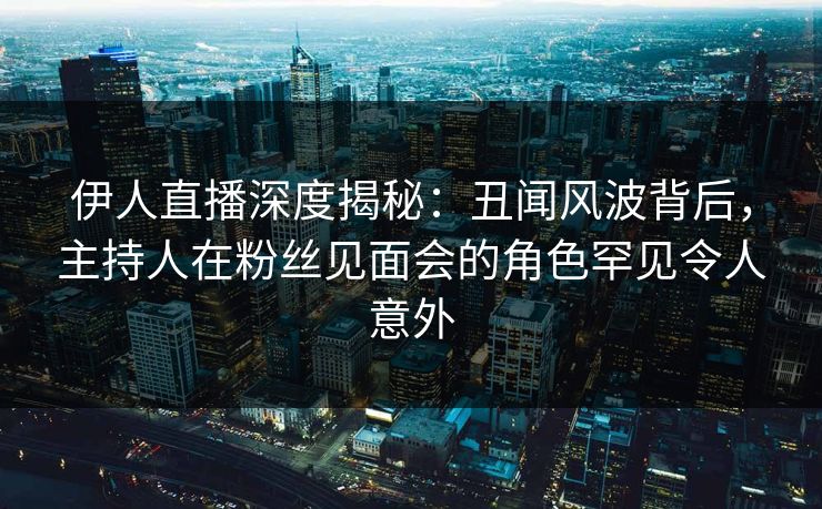 伊人直播深度揭秘：丑闻风波背后，主持人在粉丝见面会的角色罕见令人意外