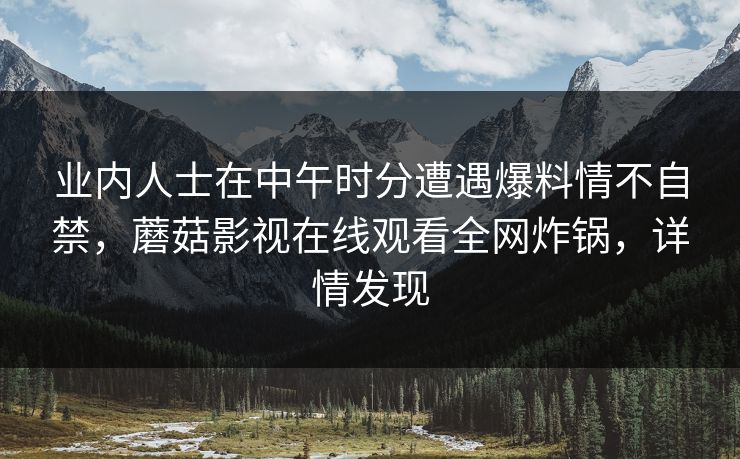 业内人士在中午时分遭遇爆料情不自禁，蘑菇影视在线观看全网炸锅，详情发现