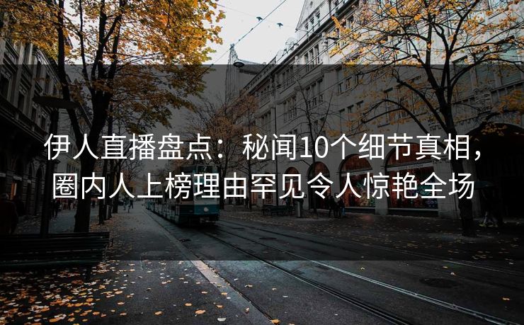 伊人直播盘点：秘闻10个细节真相，圈内人上榜理由罕见令人惊艳全场
