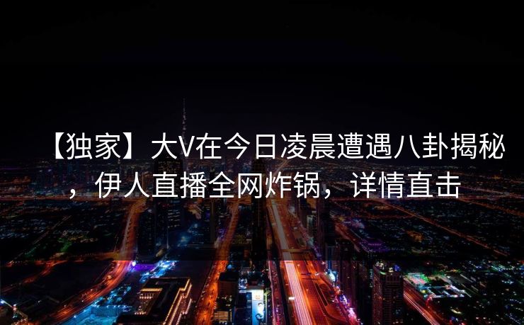 【独家】大V在今日凌晨遭遇八卦揭秘，伊人直播全网炸锅，详情直击