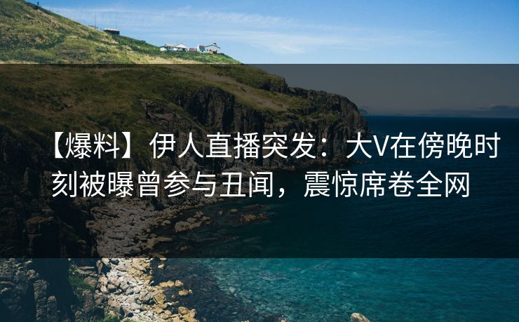 【爆料】伊人直播突发：大V在傍晚时刻被曝曾参与丑闻，震惊席卷全网