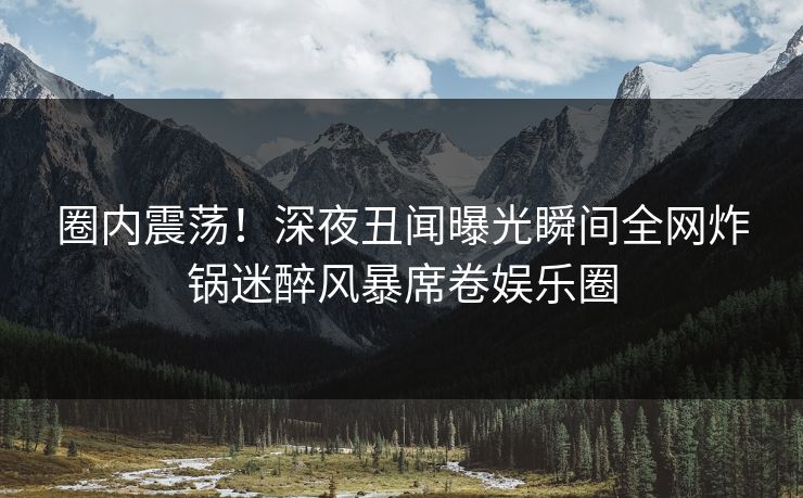圈内震荡！深夜丑闻曝光瞬间全网炸锅迷醉风暴席卷娱乐圈