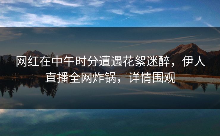 网红在中午时分遭遇花絮迷醉，伊人直播全网炸锅，详情围观