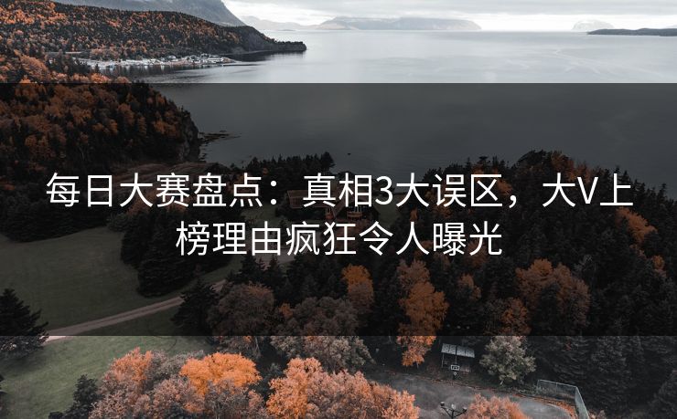 每日大赛盘点：真相3大误区，大V上榜理由疯狂令人曝光