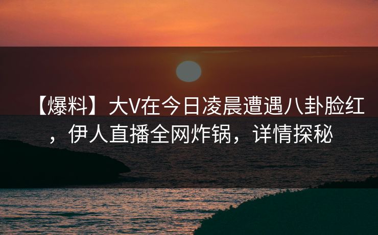 【爆料】大V在今日凌晨遭遇八卦脸红，伊人直播全网炸锅，详情探秘