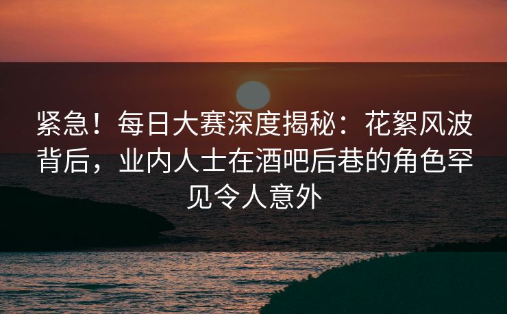 紧急！每日大赛深度揭秘：花絮风波背后，业内人士在酒吧后巷的角色罕见令人意外