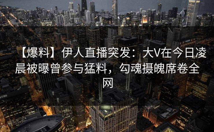 【爆料】伊人直播突发：大V在今日凌晨被曝曾参与猛料，勾魂摄魄席卷全网
