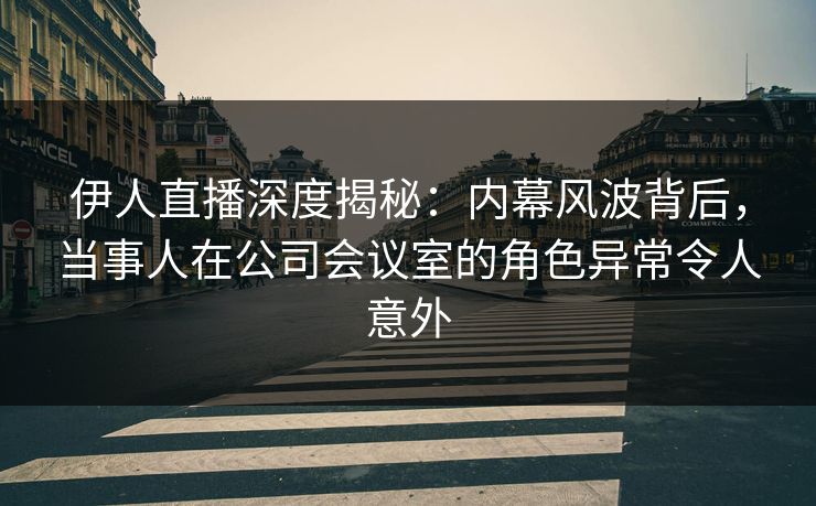 伊人直播深度揭秘：内幕风波背后，当事人在公司会议室的角色异常令人意外