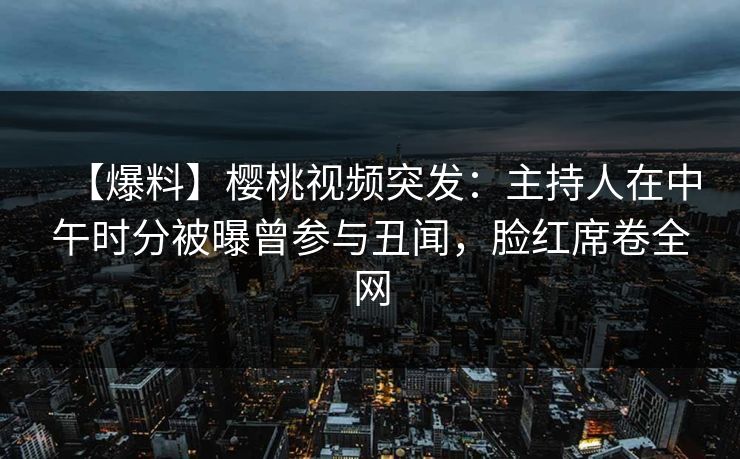 【爆料】樱桃视频突发：主持人在中午时分被曝曾参与丑闻，脸红席卷全网
