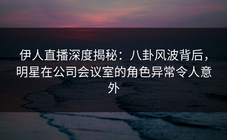 伊人直播深度揭秘：八卦风波背后，明星在公司会议室的角色异常令人意外