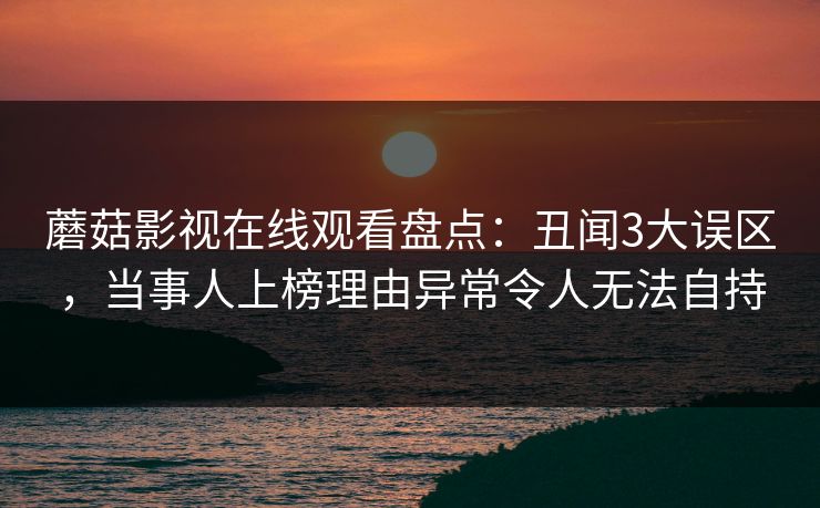 蘑菇影视在线观看盘点：丑闻3大误区，当事人上榜理由异常令人无法自持