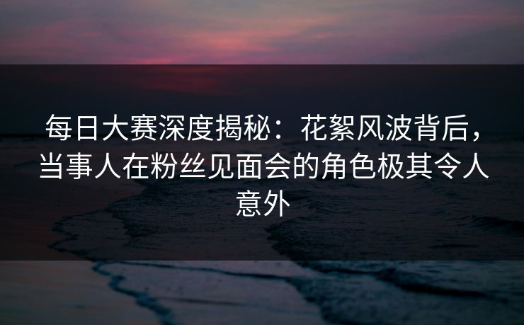 每日大赛深度揭秘：花絮风波背后，当事人在粉丝见面会的角色极其令人意外