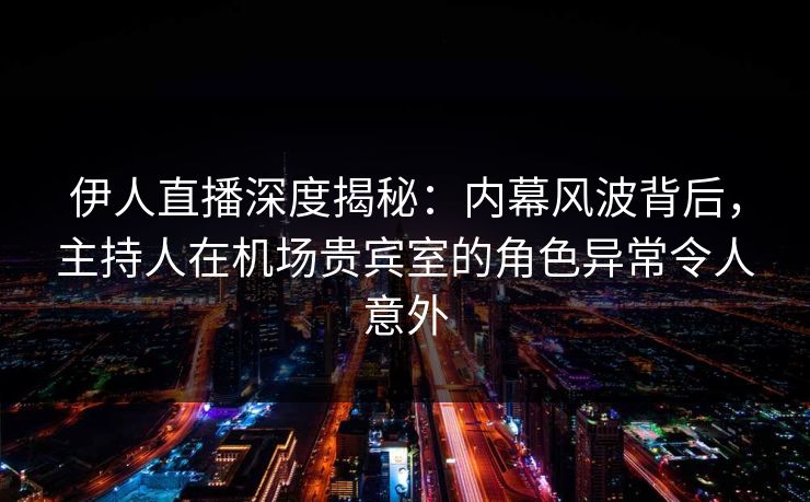 伊人直播深度揭秘：内幕风波背后，主持人在机场贵宾室的角色异常令人意外