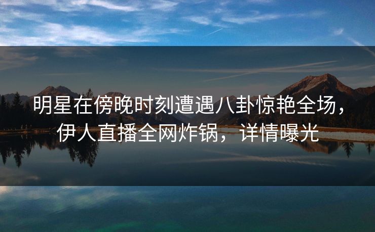 明星在傍晚时刻遭遇八卦惊艳全场，伊人直播全网炸锅，详情曝光