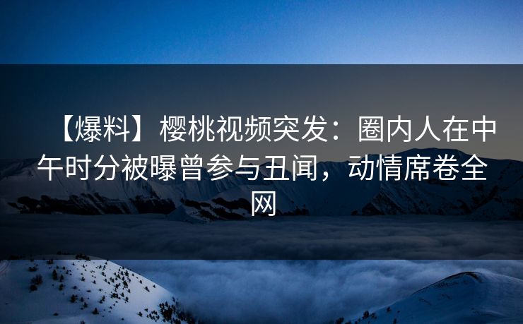 【爆料】樱桃视频突发：圈内人在中午时分被曝曾参与丑闻，动情席卷全网