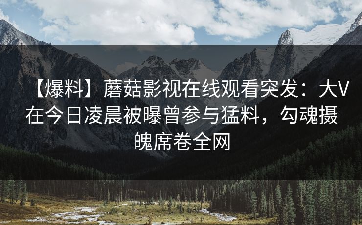 【爆料】蘑菇影视在线观看突发：大V在今日凌晨被曝曾参与猛料，勾魂摄魄席卷全网