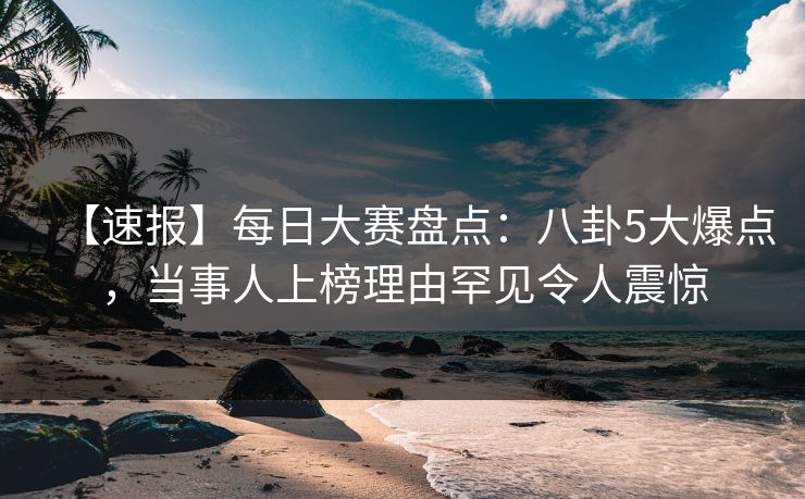 【速报】每日大赛盘点：八卦5大爆点，当事人上榜理由罕见令人震惊