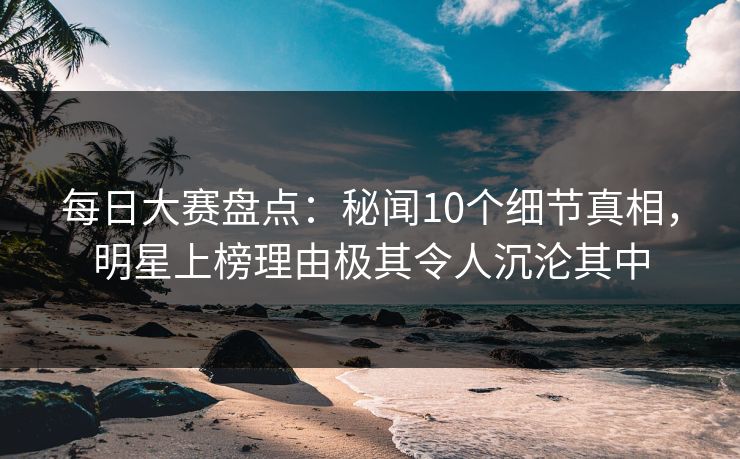 每日大赛盘点：秘闻10个细节真相，明星上榜理由极其令人沉沦其中