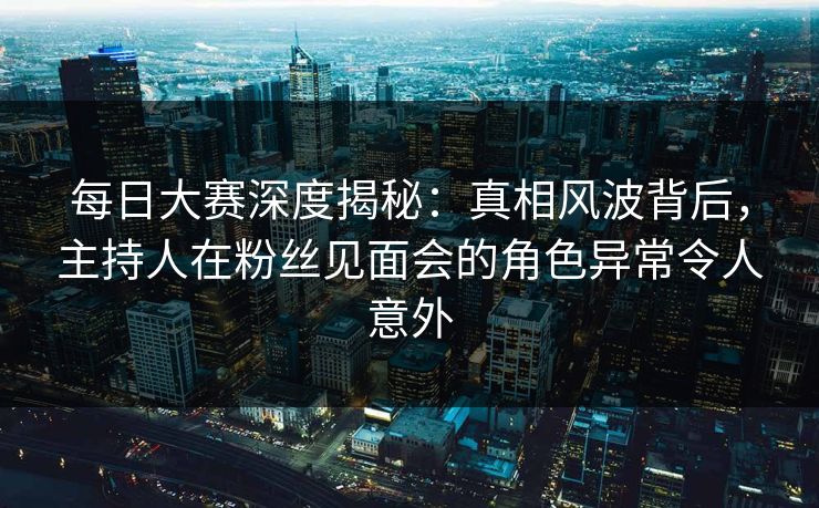 每日大赛深度揭秘：真相风波背后，主持人在粉丝见面会的角色异常令人意外