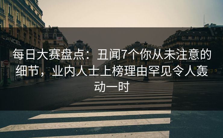 每日大赛盘点：丑闻7个你从未注意的细节，业内人士上榜理由罕见令人轰动一时