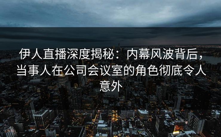 伊人直播深度揭秘：内幕风波背后，当事人在公司会议室的角色彻底令人意外