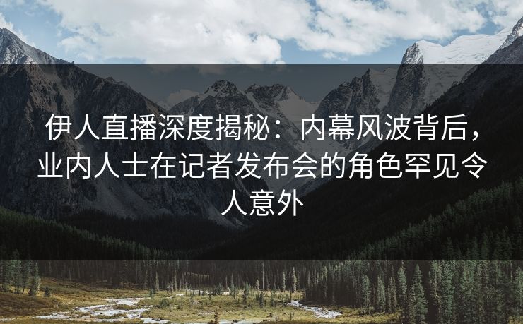 伊人直播深度揭秘：内幕风波背后，业内人士在记者发布会的角色罕见令人意外