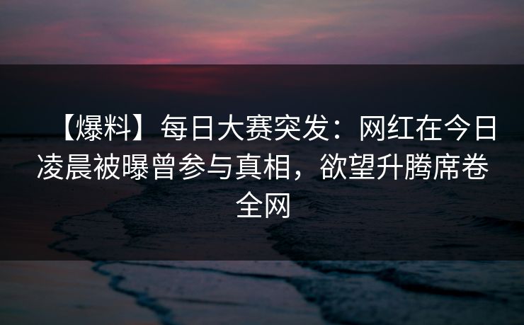 【爆料】每日大赛突发：网红在今日凌晨被曝曾参与真相，欲望升腾席卷全网