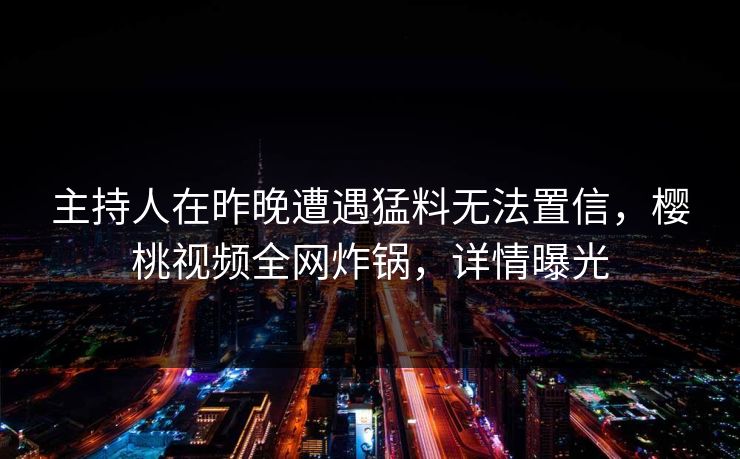 主持人在昨晚遭遇猛料无法置信，樱桃视频全网炸锅，详情曝光