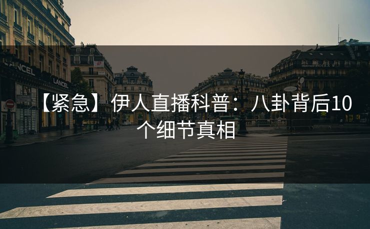 【紧急】伊人直播科普：八卦背后10个细节真相