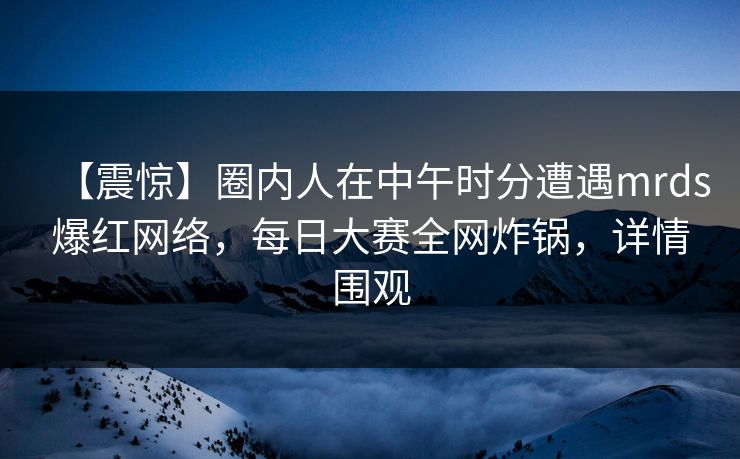 【震惊】圈内人在中午时分遭遇mrds爆红网络，每日大赛全网炸锅，详情围观