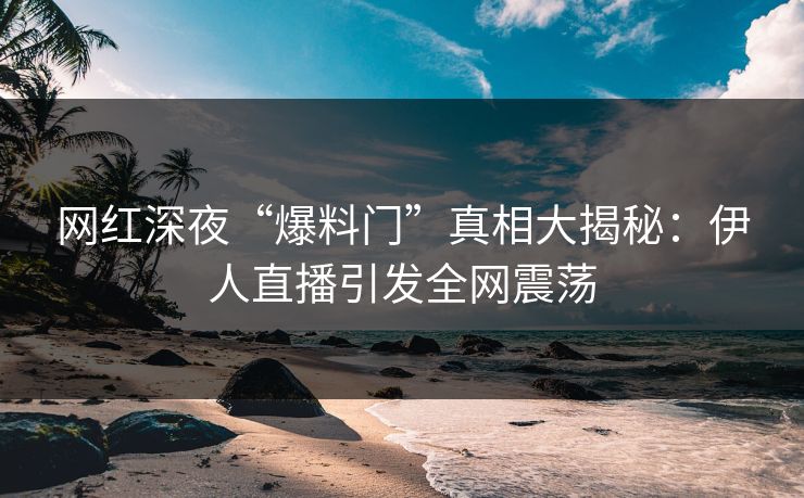 网红深夜“爆料门”真相大揭秘：伊人直播引发全网震荡