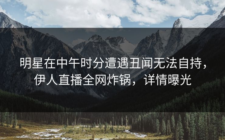 明星在中午时分遭遇丑闻无法自持，伊人直播全网炸锅，详情曝光