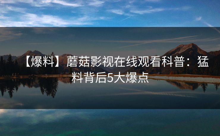 【爆料】蘑菇影视在线观看科普：猛料背后5大爆点