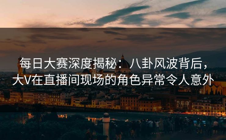 每日大赛深度揭秘：八卦风波背后，大V在直播间现场的角色异常令人意外