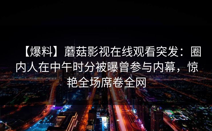 【爆料】蘑菇影视在线观看突发:圈内人在中午时分被曝曾参与内幕,惊艳全场席卷全网 【爆料】蘑菇影视在线观看突发:圈内人在中午时分被曝曾参与内幕,惊艳全场席卷全网