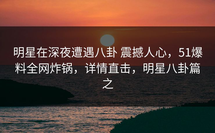 明星在深夜遭遇八卦 震撼人心,51爆料全网炸锅,详情直击,明星八卦篇之 明星在深夜遭遇八卦 震撼人心,51爆料全网炸锅,详情直击,明星八卦篇之