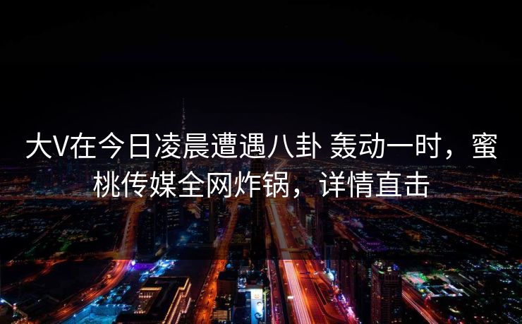 大V在今日凌晨遭遇八卦 轰动一时,蜜桃传媒全网炸锅,详情直击 大V在今日凌晨遭遇八卦 轰动一时,蜜桃传媒全网炸锅,详情直击