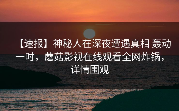 【速报】神秘人在深夜遭遇真相 轰动一时,蘑菇影视在线观看全网炸锅,详情围观 【速报】神秘人在深夜遭遇真相 轰动一时,蘑菇影视在线观看全网炸锅,详情围观