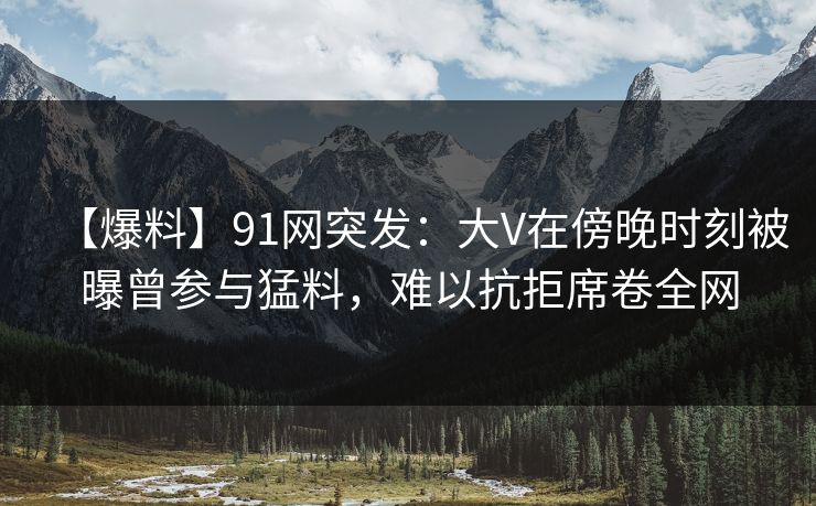 【爆料】91网突发：大V在傍晚时刻被曝曾参与猛料，难以抗拒席卷全网