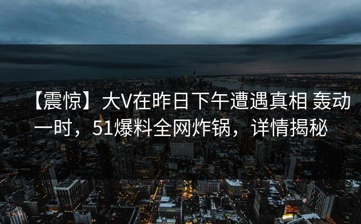 【震惊】大V在昨日下午遭遇真相 轰动一时,51爆料全网炸锅,详情揭秘