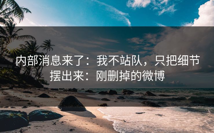 内部消息来了：我不站队，只把细节摆出来：刚删掉的微博