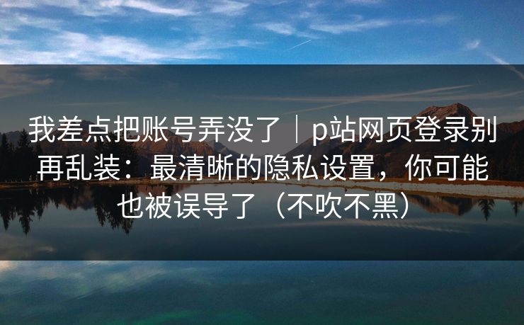 我差点把账号弄没了｜p站网页登录别再乱装：最清晰的隐私设置，你可能也被误导了（不吹不黑）